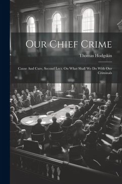 Our Chief Crime: Cause And Cure, Second Lect. On What Shall We Do With Our Criminals - Hodgskin, Thomas