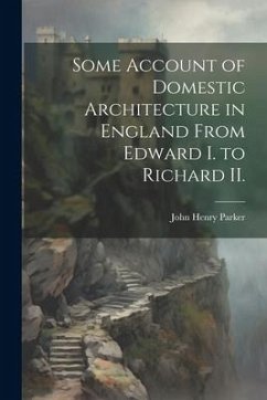 Some Account of Domestic Architecture in England From Edward I. to Richard II. - Parker, John Henry