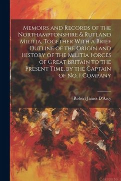 Memoirs and Records of the Northamptonshire & Rutland Militia, Together With a Brief Outline of the Origin and History of the Militia Forces of Great - D'Arcy, Robert James