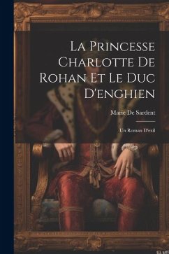 La Princesse Charlotte De Rohan Et Le Duc D'enghien: Un Roman D'exil - De Sardent, Marie