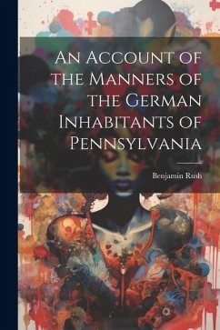 An Account of the Manners of the German Inhabitants of Pennsylvania - Rush, Benjamin