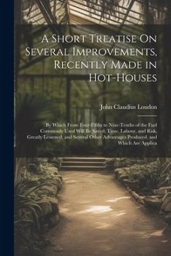 A Short Treatise On Several Improvements, Recently Made in Hot-Houses: By Which From Four-Fifths to Nine-Tenths of the Fuel Commonly Used Will Be Save - Loudon, John Claudius