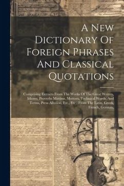 A New Dictionary Of Foreign Phrases And Classical Quotations: Comprising Extracts From The Works Of The Great Writers, Idioms, Proverbs Maxims, Mottoe - Anonymous