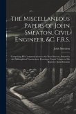 The Miscellaneous Papers of John Smeaton, Civil Engineer, &c. F.R.S.: Comprising His Communications to the Royal Society, Printed in the Philosophical