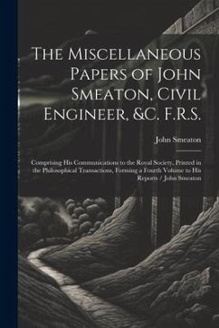 The Miscellaneous Papers of John Smeaton, Civil Engineer, &c. F.R.S.: Comprising His Communications to the Royal Society, Printed in the Philosophical - Smeaton, John