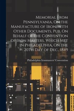 Memorial From Pennsylvania, On the Manufacture of Iron, With Other Documents, Pub. On Behalf of the Convention of Iron Masters, Which Met in Philadelp - Ironmasters' Convention, Philadelphia