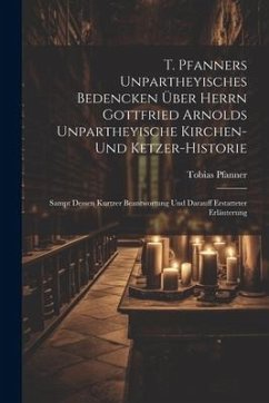 T. Pfanners Unpartheyisches Bedencken Über Herrn Gottfried Arnolds Unpartheyische Kirchen- Und Ketzer-historie: Sampt Dessen Kurtzer Beantwortung Und - Pfanner, Tobias