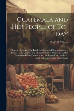 Guatemala and her People of To-day: Being an Account of the Land, its History and Development; the People, Their Customs and Characteristics; to Which - Winter, Nevin O.