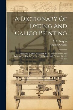 A Dictionary Of Dyeing And Calico Printing: Containing A Brief Account Of All The Substances And Processes In Use In The Arts Of Dyeing And Printing T - O'Neill, Charles