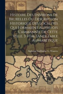 Histoire Des Environs De Bruxelles Ou Description Historique Des Localités Qui Formaient Autrefois L'ammannie De Cette Ville. 3 Tom. [And] Table Alpha - Wauters, Alphonse Guillaume G.