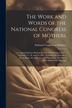 The Work and Words of the National Congress of Mothers: (1st Annual Session) Held in the City of Washington, D.C., February 17, 18, and 19, 1897: Incl