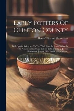 Early Potters Of Clinton County: With Special Reference To The Work Done In Sugar Valley By The Pioneer Pennsylvania Potters--john Gerstung, Joseph Ke - Shoemaker, Henry Wharton