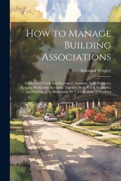 How to Manage Building Associations: A Director's Guide and Secretary's Assistant. With Forms for Keeping Books and Accounts. Together With Rules, Exa - Wrigley, Edmund