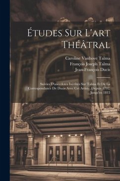 Études Sur L'art Théâtral: Suivies D'anecdotes Inédites Sur Talma Et De La Correspondance De Ducis Avec Cet Artiste, Depuis 1792, Jusqu'en 1815 - Ducis, Jean-François; Talma, François Joseph; Talma, Caroline Vanhove