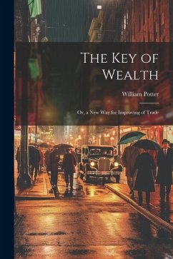 The Key of Wealth: Or, a New Way for Improving of Trade - Potter, William C.