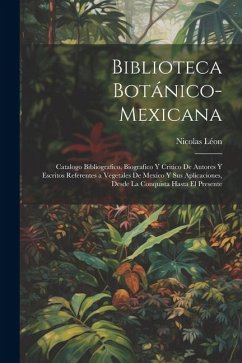 Biblioteca Botánico-Mexicana: Catalogo Bibliografico, Biografico Y Critico De Autores Y Escritos Referentes a Vegetales De Mexico Y Sus Aplicaciones - Léon, Nicolas