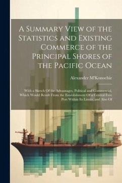 A Summary View of the Statistics and Existing Commerce of the Principal Shores of the Pacific Ocean: With a Sketch Of the Advantages, Political and Co - M'Konochie, Alexander