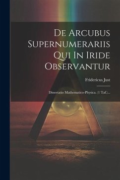 De Arcubus Supernumerariis Qui In Iride Observantur: Dissertatio Mathematico-physica. (1 Taf.)... - Just, Fridericus