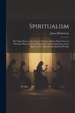 Spiritualism: The Open Door to the Unseen Universe, Being Thirty Years of Personal Observation and Experience Concerning Intercourse - Robertson, James