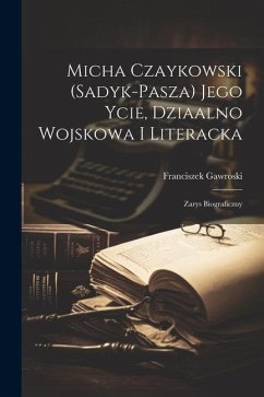 Micha Czaykowski (Sadyk-Pasza) jego ycie, dziaalno wojskowa i literacka: Zarys biograficzny - Gawroski, Franciszek