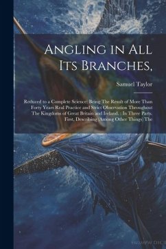 Angling in All Its Branches,: Reduced to a Complete Science: Being The Result of More Than Forty Years Real Practice and Strict Observation Througho - Taylor, Samuel