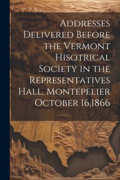 Addresses Delivered Before the Vermont Hisotrical Society in the Representatives Hall, Montepelier October 16,1866 - Anonymous