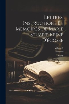 Lettres, Instructions Et Mémoires De Marie Stuart, Reine D'écosse; Volume 5 - Mary