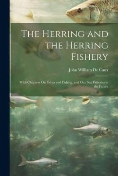The Herring and the Herring Fishery: With Chapters On Fishes and Fishing, and Our Sea Fisheries in the Future - De Caux, John William