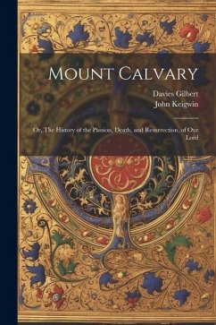 Mount Calvary; Or, The History of the Passion, Death, and Resurrection, of our Lord - Gilbert, Davies; Keigwin, John