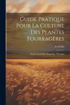 Guide Pratique Pour La Culture Des Plantes Fourragères: Prairies Naturelles. Irrigations. Paturages - Gobin, A.