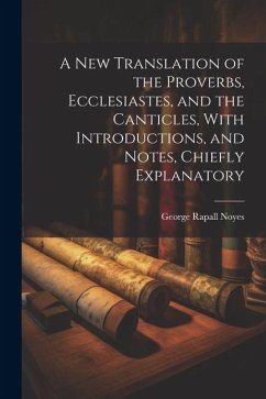 A New Translation of the Proverbs, Ecclesiastes, and the Canticles, With Introductions, and Notes, Chiefly Explanatory - Noyes, George Rapall