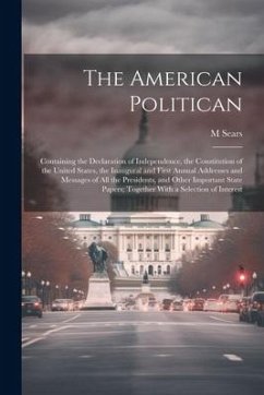 The American Politican: Containing the Declaration of Independence, the Constitution of the United States, the Inaugural and First Annual Addr - Sears, M.