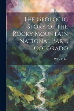 The Geologic Story of the Rocky Mountain National Park, Colorado - Lee, Willis T.