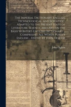 The Imperial Dictionary, English, Technological, and Scientific; Adapted to the Present State of Literature, Science, and art; on the Basis Webster's English Dictionary ... Comprising all Words Purely English ... Edited by John Ogilvie - Ogilvie, John