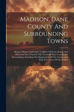 Madison, Dane County And Surrounding Towns: Being A History And Guide To Places Of Scenic Beauty And Historical Note Found In The Towns Of Dane County - Anonymous