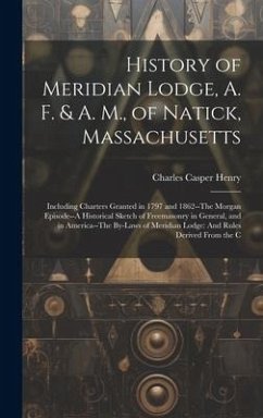 History of Meridian Lodge, A. F. & A. M., of Natick, Massachusetts: Including Charters Granted in 1797 and 1862--The Morgan Episode--A Historical Sket - Henry, Charles Casper