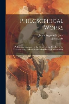 Philosophical Works: Preliminary Discourse by the Editor. On the Conduct of the Understanding. an Essay Concerning Human Understanding - Locke, John; St John, James Augustus