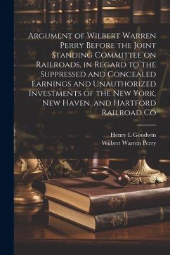 Argument of Wilbert Warren Perry Before the Joint Standing Committee on Railroads, in Regard to the Suppressed and Concealed Earnings and Unauthorized - Perry, Wilbert Warren; Goodwin, Henry L.