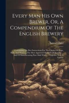Every Man His Own Brewer, Or, A Compendium Of The English Brewery: Containing The Best Instructions For The Choice Of Hops, Malt, And Water ... The Mo - Child, Samuel