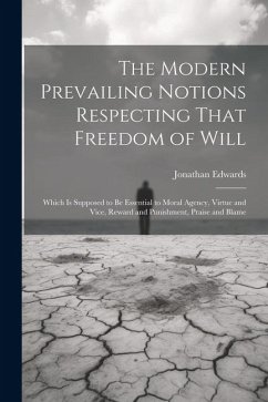The Modern Prevailing Notions Respecting That Freedom of Will: Which Is Supposed to Be Essential to Moral Agency, Virtue and Vice, Reward and Punishme - Edwards, Jonathan