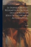Le Dernier Jour Du Rédempteur, Ou Voie Douloureuse De Jésus De Gethsémani Au Golgotha...