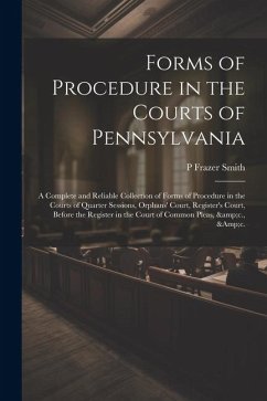 Forms of Procedure in the Courts of Pennsylvania: A Complete and Reliable Collection of Forms of Procedure in the Courts of Quarter Sessions, Orphans' - Smith, P. Frazer