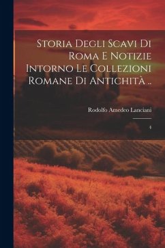 Storia degli scavi di Roma e notizie intorno le collezioni romane di antichità ..: 4 - Lanciani, Rodolfo Amedeo