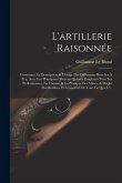 L'artillerie Raisonnée: Contenant La Description & L'usage Des Différentes Bouches À Feu, Avec Les Principaux Moyens Qu'on a Employés Pour Les