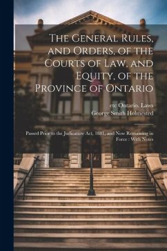 The General Rules, and Orders, of the Courts of law, and Equity, of the Province of Ontario: Passed Prior to the Judicature Act, 1881, and now Remaini - Holmested, George Smith; Ontario Laws, Etc