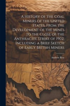 A History of the Coal Miners of the United States, From the Development of the Mines to the Close of the Anthracite Strike of 1902, Including a Brief - Roy, Andrew