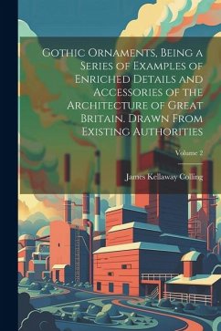 Gothic Ornaments, Being a Series of Examples of Enriched Details and Accessories of the Architecture of Great Britain. Drawn From Existing Authorities; Volume 2 - Colling, James Kellaway