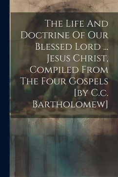 The Life And Doctrine Of Our Blessed Lord ... Jesus Christ, Compiled From The Four Gospels [by C.c. Bartholomew] - Anonymous