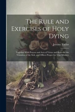 The Rule and Exercises of Holy Dying: Together With Prayers and Acts of Virtue and Rules for the Visitation of the Sick, and Offices Proper for That M - Taylor, Jeremy