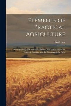 Elements of Practical Agriculture: Comprehending the Cultivation of Plants, the Husbandry of the Domestic Animals, and the Economy of the Farm - Low, David